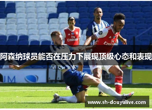 阿森纳球员能否在压力下展现顶级心态和表现