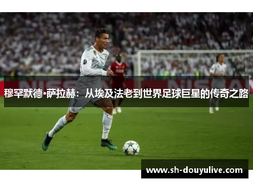 穆罕默德·萨拉赫：从埃及法老到世界足球巨星的传奇之路