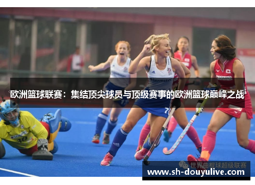 欧洲篮球联赛：集结顶尖球员与顶级赛事的欧洲篮球巅峰之战