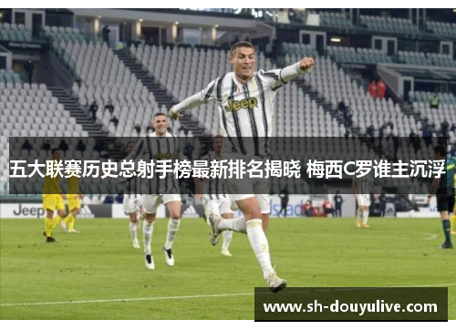 五大联赛历史总射手榜最新排名揭晓 梅西C罗谁主沉浮 五大联赛历史总射手榜最新排名揭晓 梅西C罗谁主沉浮